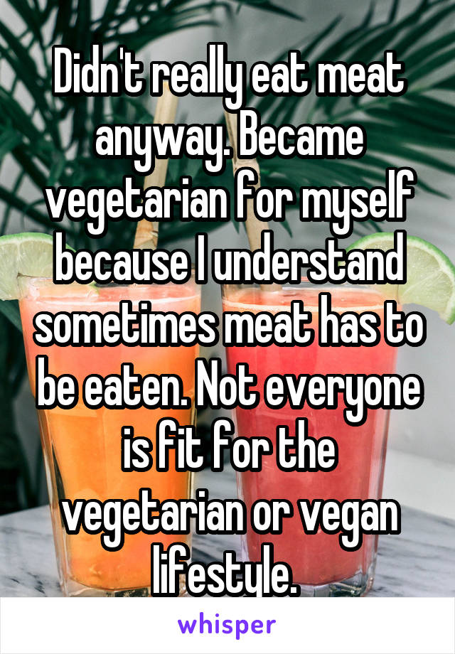 Didn't really eat meat anyway. Became vegetarian for myself because I understand sometimes meat has to be eaten. Not everyone is fit for the vegetarian or vegan lifestyle. 