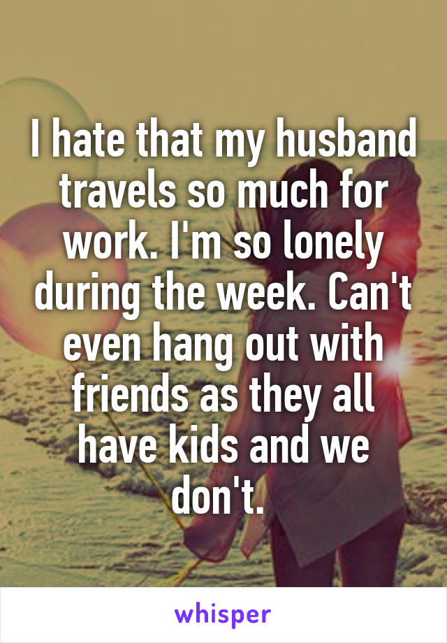 I hate that my husband travels so much for work. I'm so lonely during the week. Can't even hang out with friends as they all have kids and we don't. 