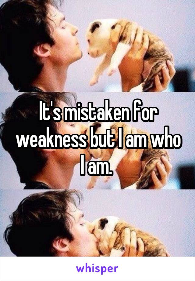 It's mistaken for weakness but I am who I am. 