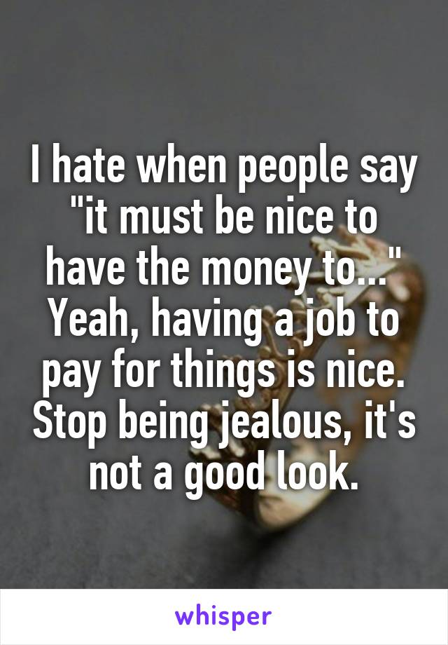 I hate when people say "it must be nice to have the money to..." Yeah, having a job to pay for things is nice. Stop being jealous, it's not a good look.