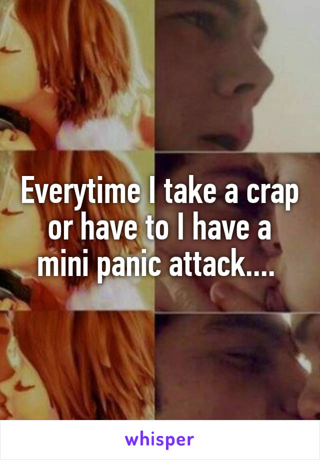 Everytime I take a crap or have to I have a mini panic attack.... 