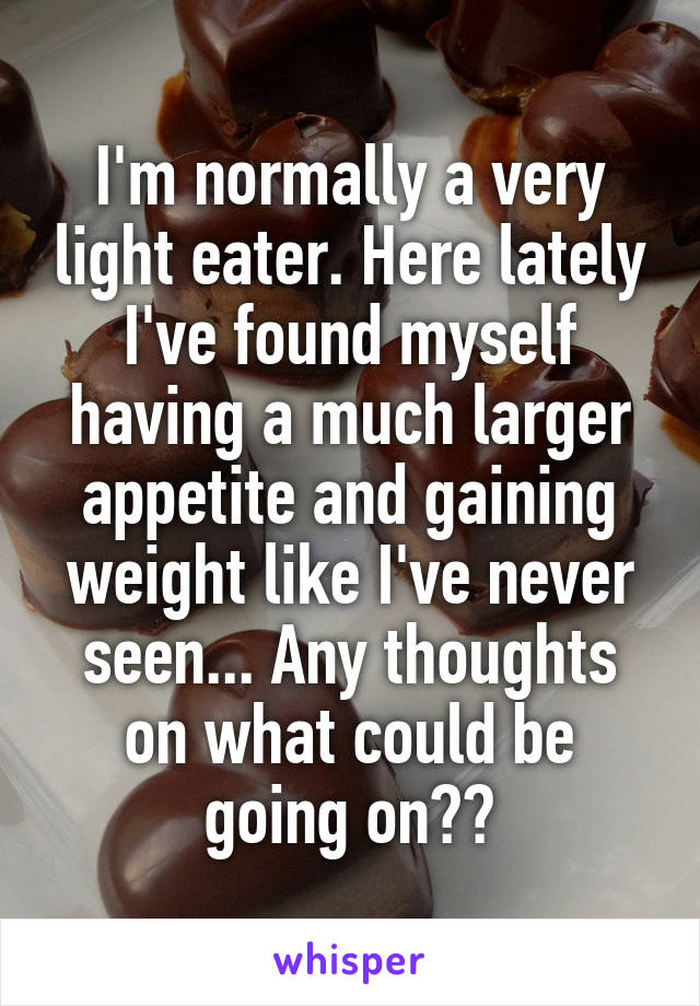 I'm normally a very light eater. Here lately I've found myself having a much larger appetite and gaining weight like I've never seen... Any thoughts on what could be going on??