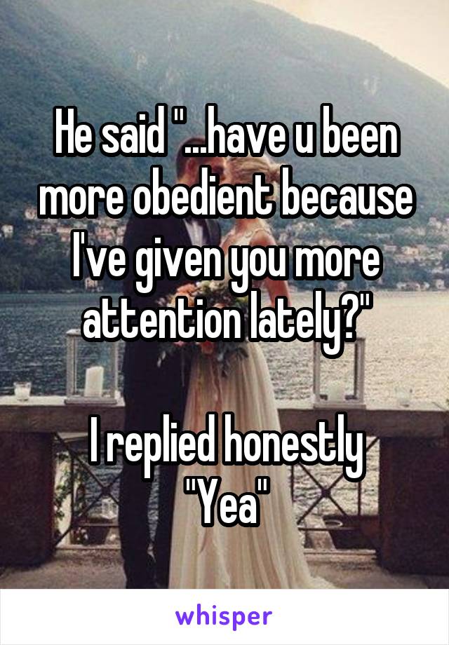 He said "...have u been more obedient because I've given you more attention lately?"

I replied honestly
"Yea"