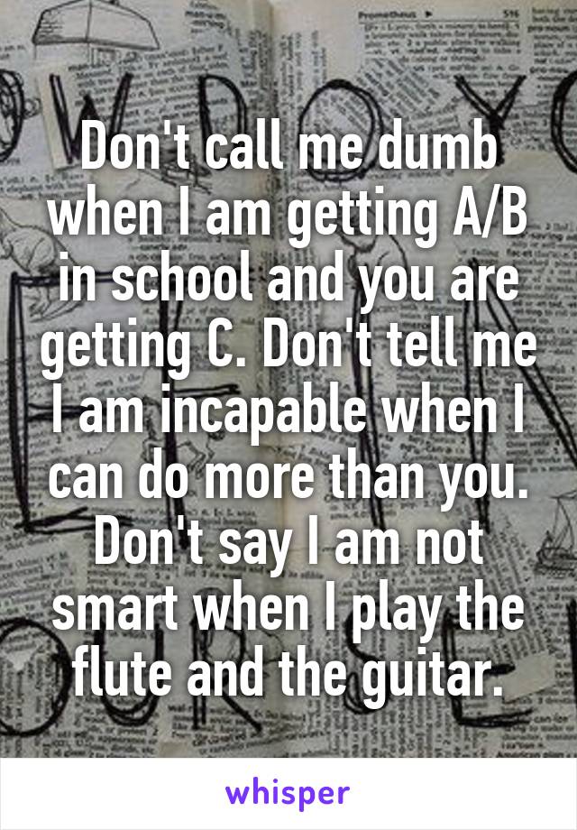 Don't call me dumb when I am getting A/B in school and you are getting C. Don't tell me I am incapable when I can do more than you. Don't say I am not smart when I play the flute and the guitar.