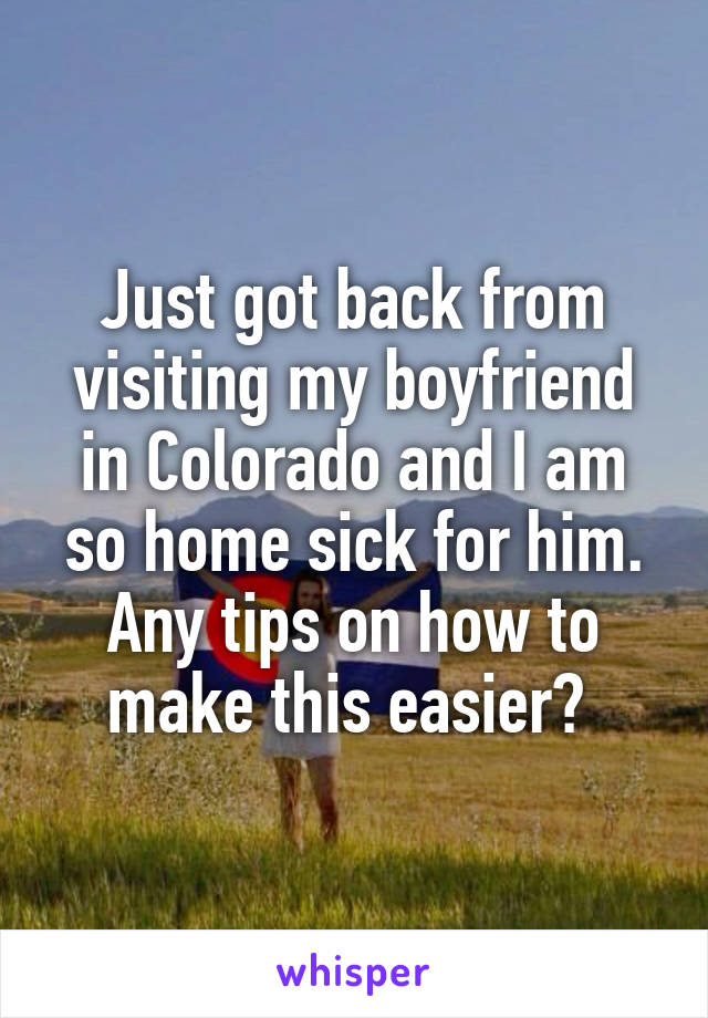 Just got back from visiting my boyfriend in Colorado and I am so home sick for him. Any tips on how to make this easier? 