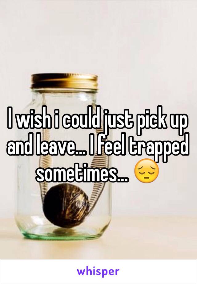 I wish i could just pick up and leave... I feel trapped sometimes... 😔