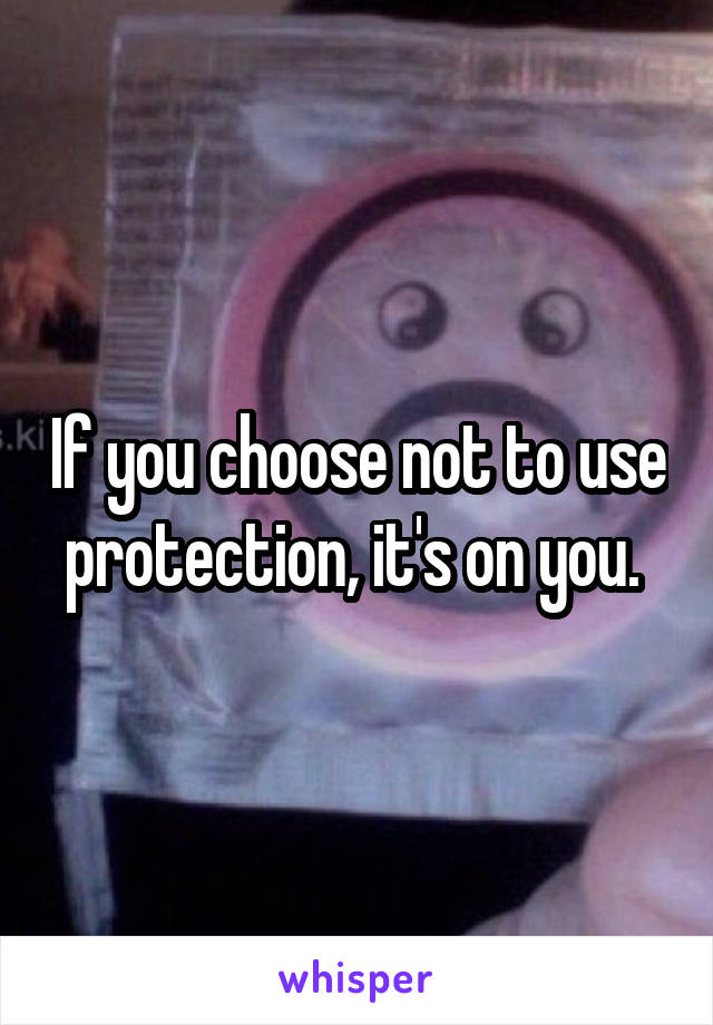 If you choose not to use protection, it's on you. 