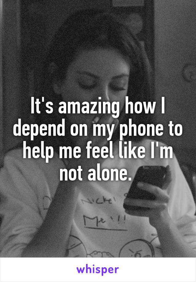 It's amazing how I depend on my phone to help me feel like I'm not alone. 