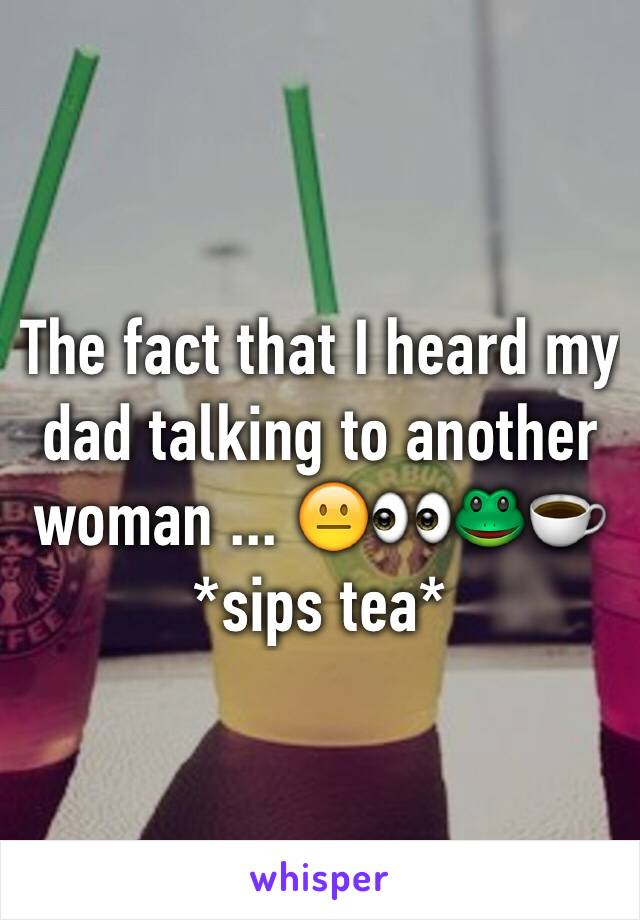 The fact that I heard my dad talking to another woman ... 😐👀🐸☕️ *sips tea*