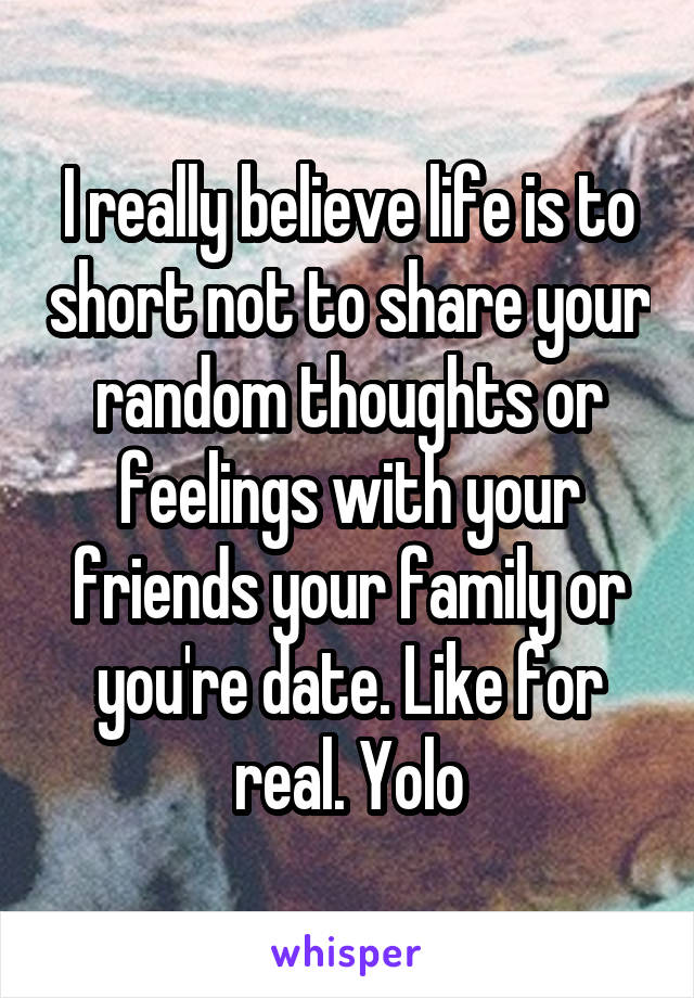 I really believe life is to short not to share your random thoughts or feelings with your friends your family or you're date. Like for real. Yolo