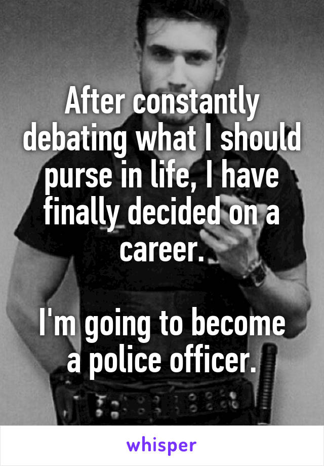 After constantly debating what I should purse in life, I have finally decided on a career.

I'm going to become a police officer.