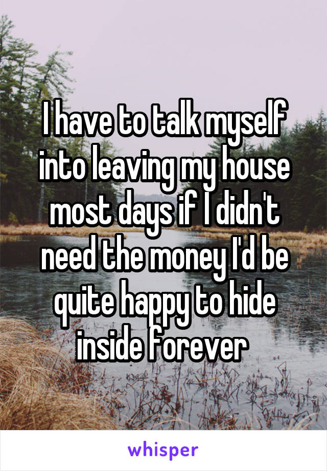 I have to talk myself into leaving my house most days if I didn't need the money I'd be quite happy to hide inside forever 