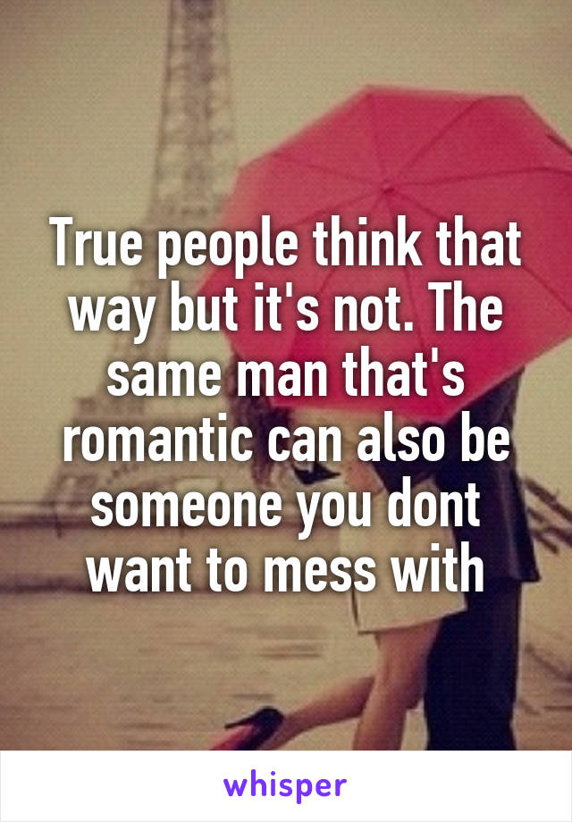 True people think that way but it's not. The same man that's romantic can also be someone you dont want to mess with