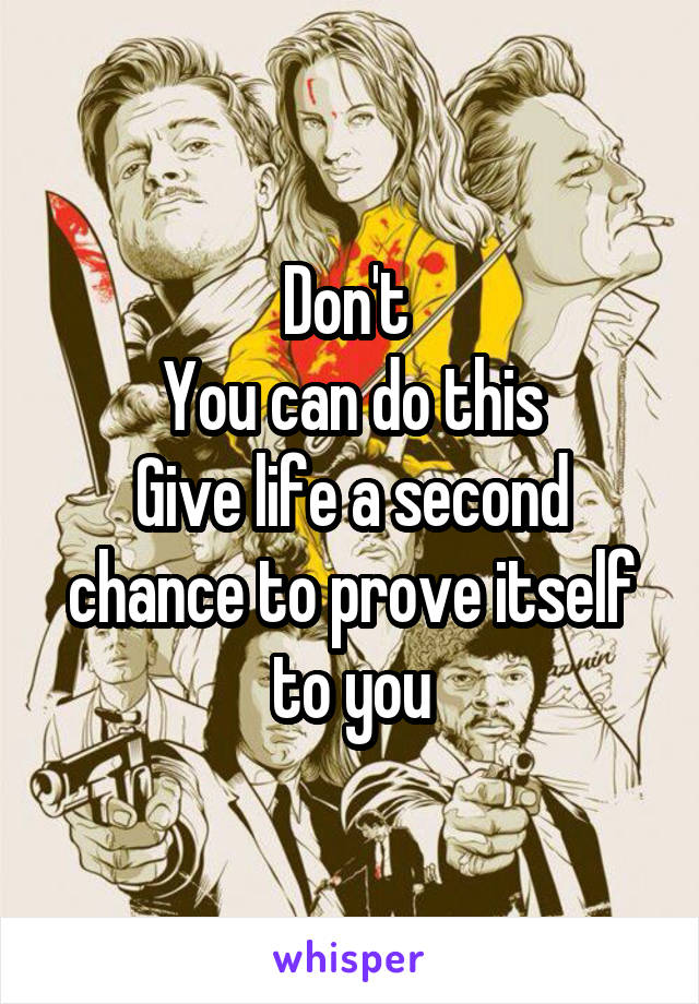 Don't 
You can do this
Give life a second chance to prove itself to you