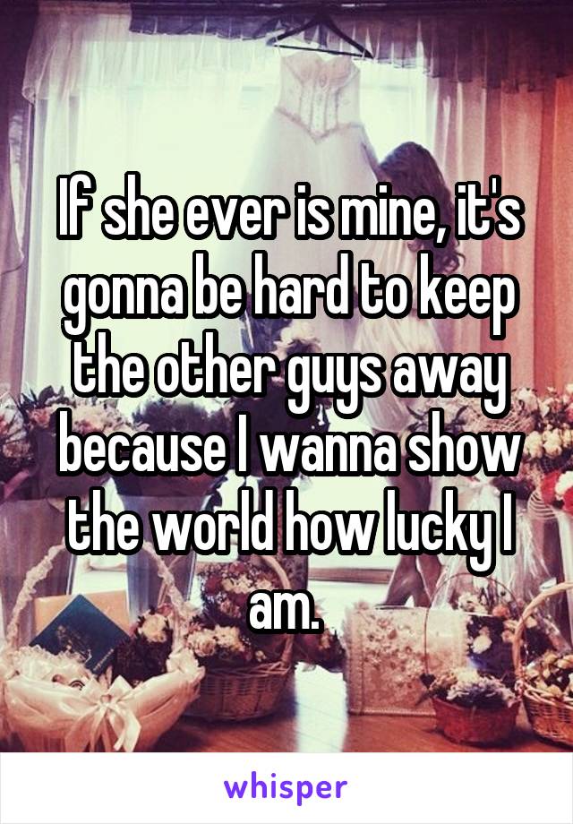 If she ever is mine, it's gonna be hard to keep the other guys away because I wanna show the world how lucky I am. 