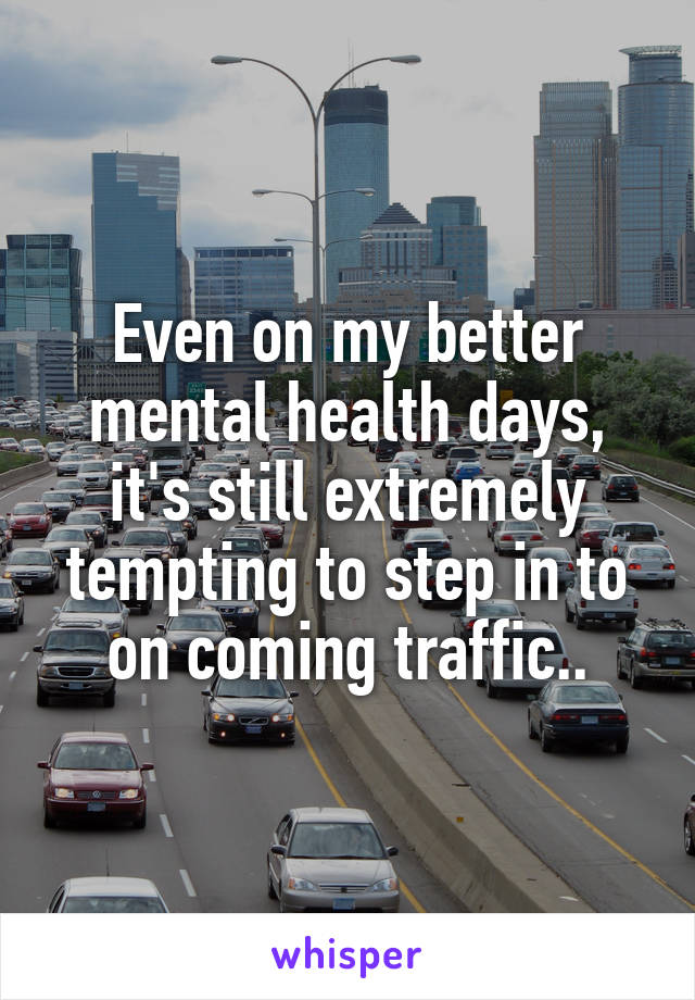 Even on my better mental health days, it's still extremely tempting to step in to on coming traffic..