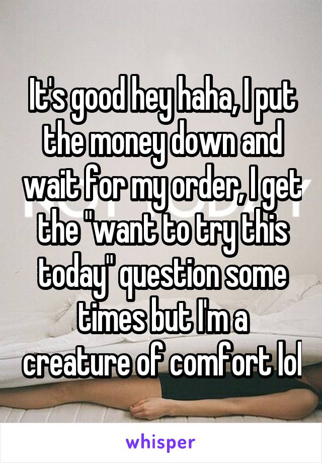 It's good hey haha, I put the money down and wait for my order, I get the "want to try this today" question some times but I'm a creature of comfort lol