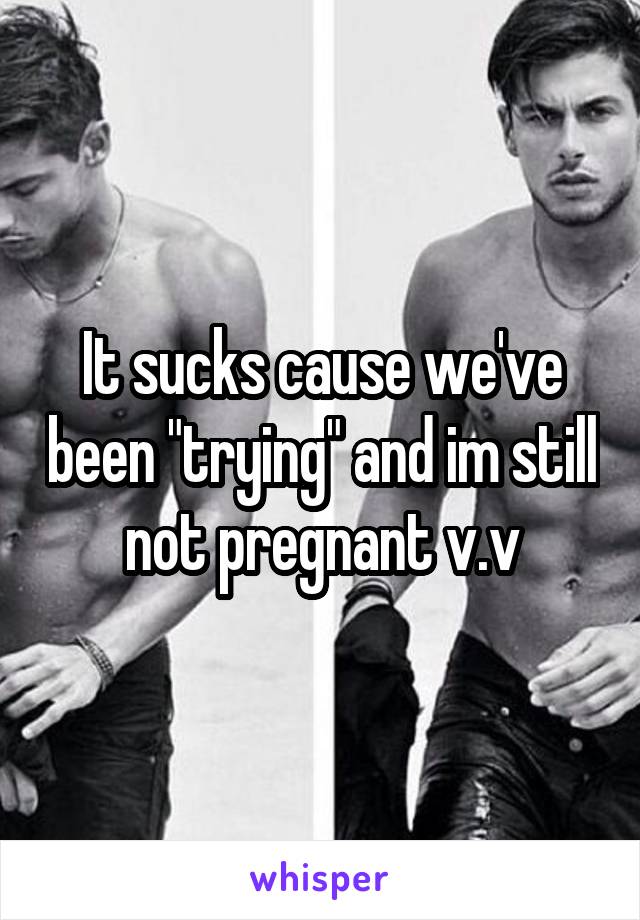 It sucks cause we've been "trying" and im still not pregnant v.v