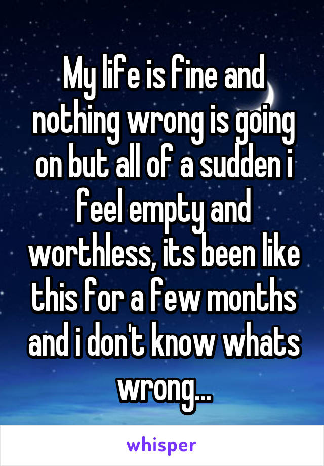 My life is fine and nothing wrong is going on but all of a sudden i feel empty and worthless, its been like this for a few months and i don't know whats wrong...