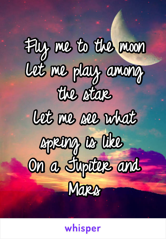 Fly me to the moon
Let me play among the star
Let me see what spring is like 
On a Jupiter and Mars