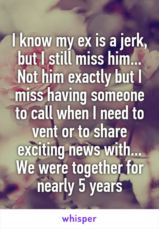 I know my ex is a jerk, but I still miss him... Not him exactly but I miss having someone to call when I need to vent or to share exciting news with... We were together for nearly 5 years