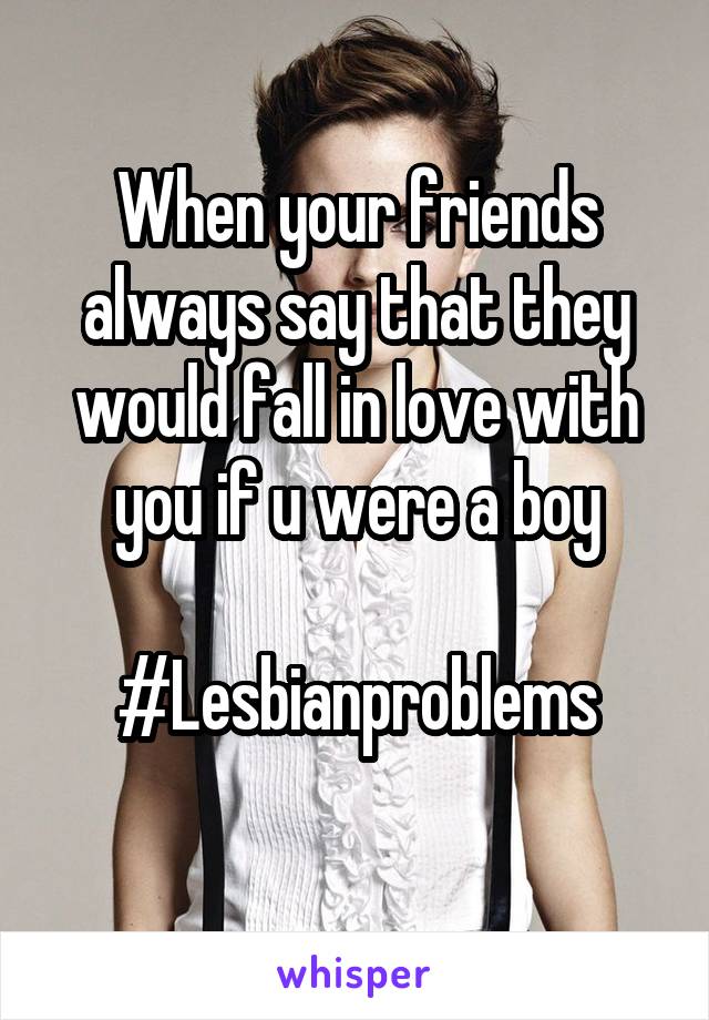 When your friends always say that they would fall in love with you if u were a boy

#Lesbianproblems
