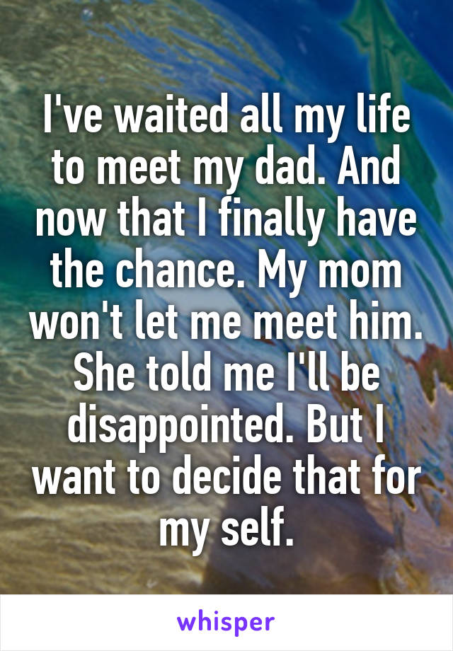 I've waited all my life to meet my dad. And now that I finally have the chance. My mom won't let me meet him. She told me I'll be disappointed. But I want to decide that for my self.