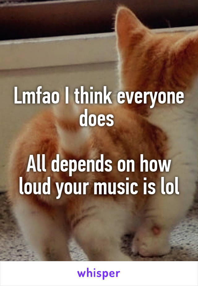 Lmfao I think everyone does 

All depends on how loud your music is lol