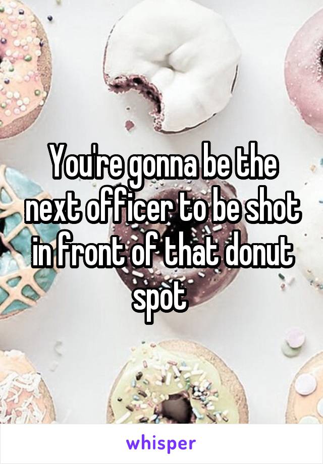 You're gonna be the next officer to be shot in front of that donut spot 