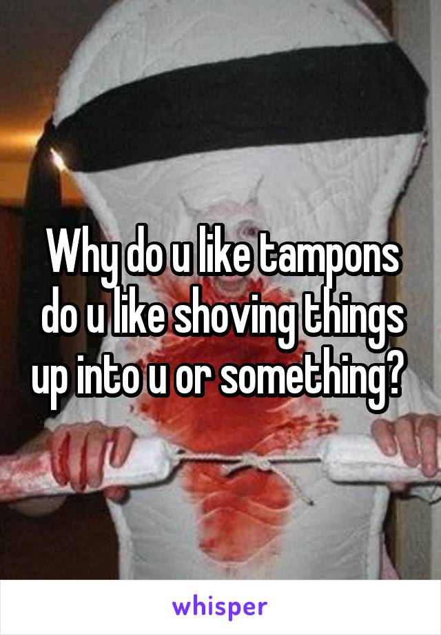 Why do u like tampons do u like shoving things up into u or something? 