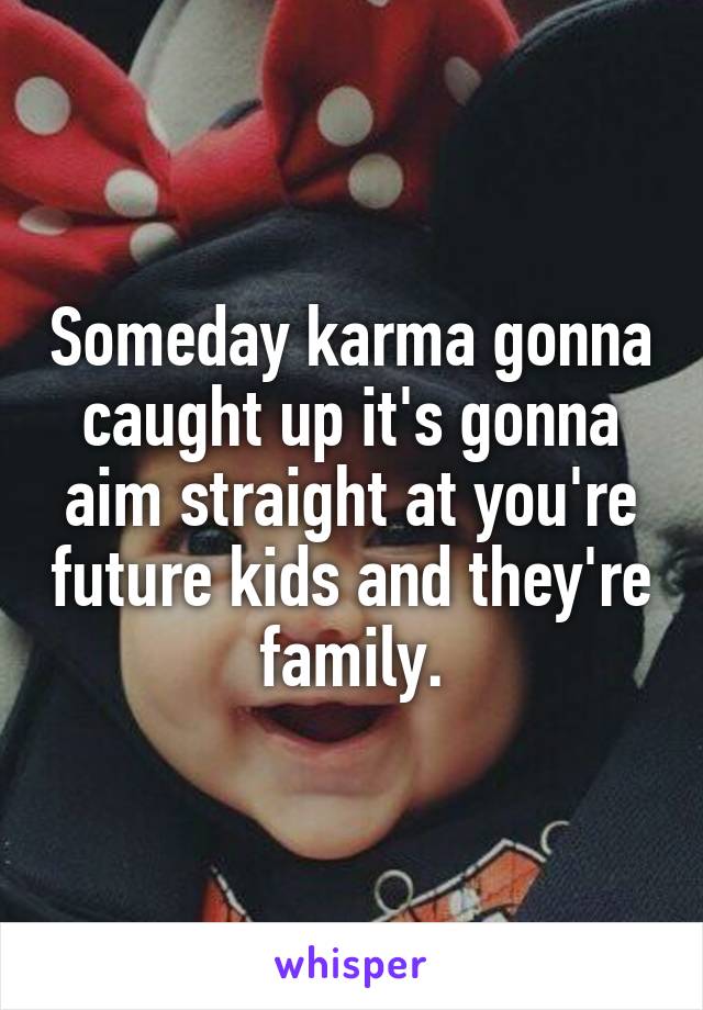 Someday karma gonna caught up it's gonna aim straight at you're future kids and they're family.