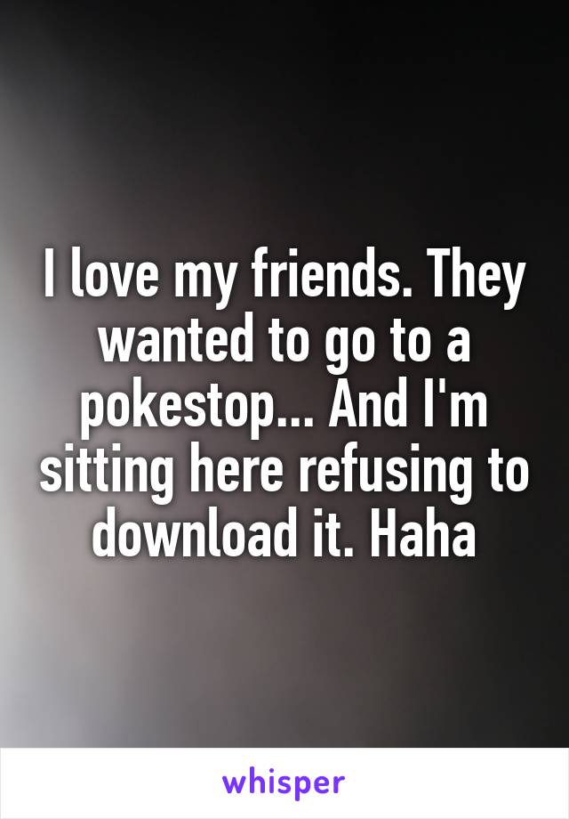 I love my friends. They wanted to go to a pokestop... And I'm sitting here refusing to download it. Haha