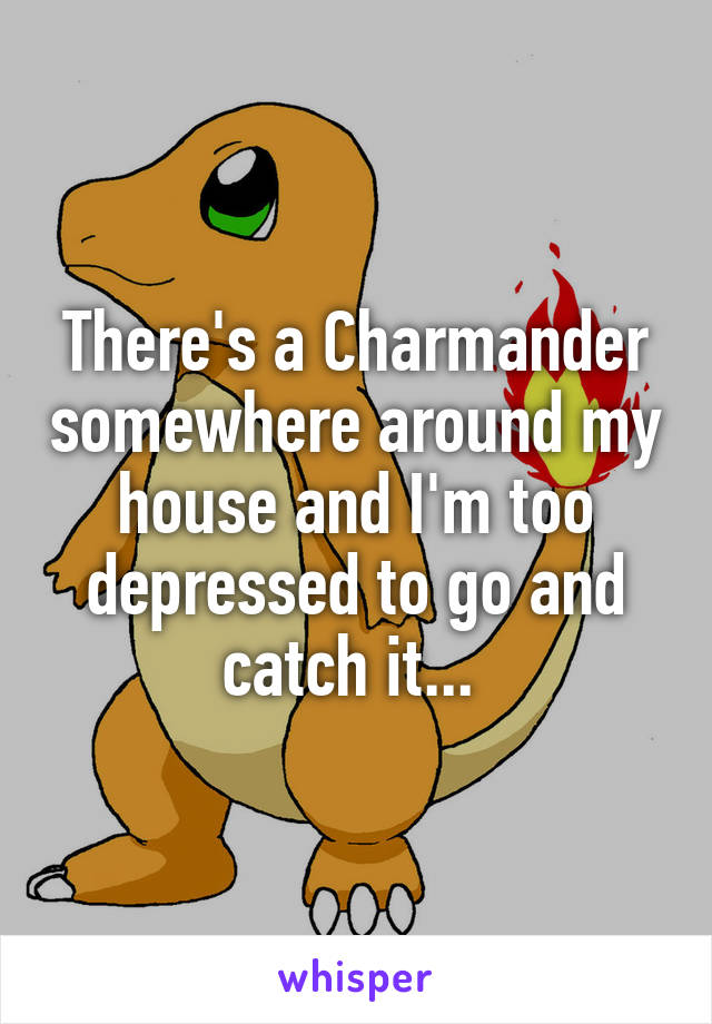 There's a Charmander somewhere around my house and I'm too depressed to go and catch it... 