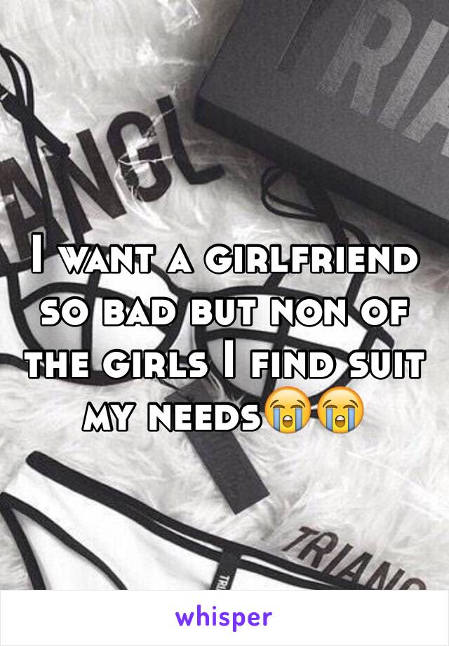 I want a girlfriend so bad but non of the girls I find suit my needs😭😭