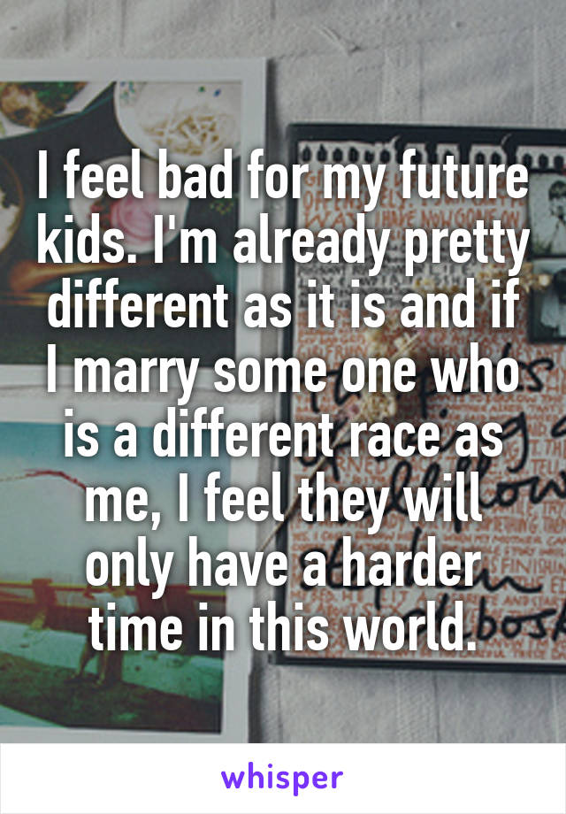 I feel bad for my future kids. I'm already pretty different as it is and if I marry some one who is a different race as me, I feel they will only have a harder time in this world.