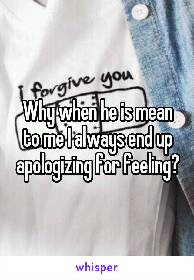 Why when he is mean to me I always end up apologizing for feeling?