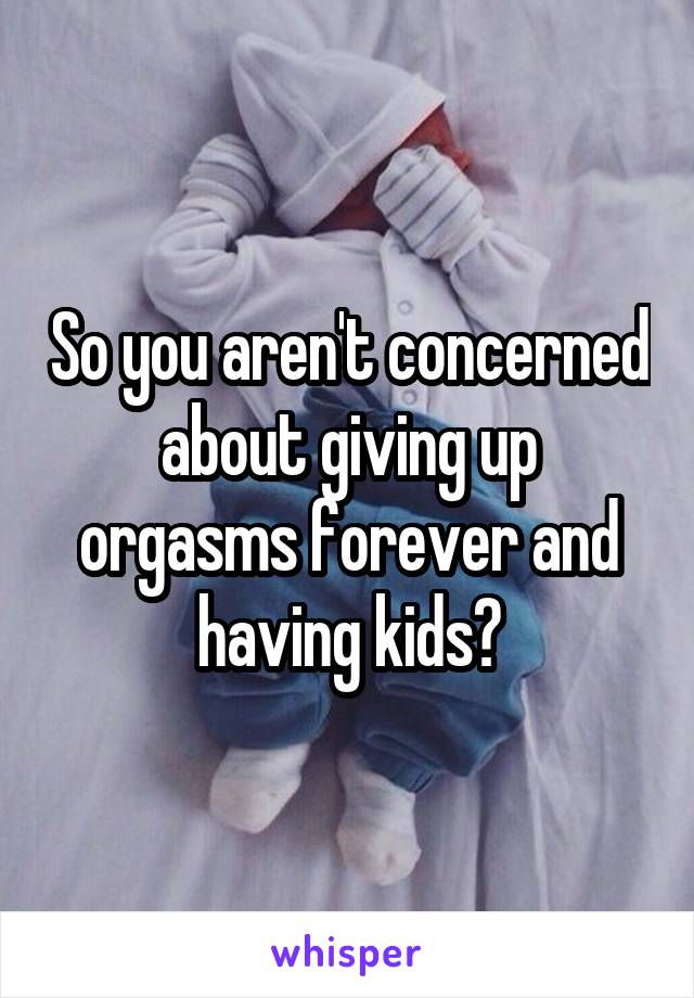 So you aren't concerned about giving up orgasms forever and having kids?