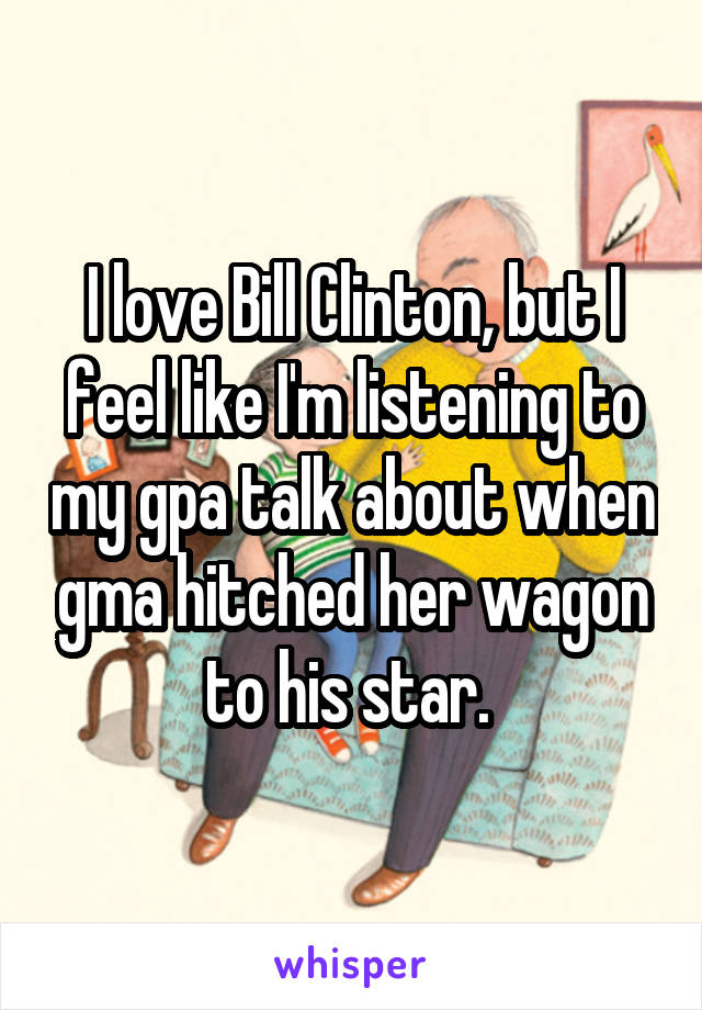 I love Bill Clinton, but I feel like I'm listening to my gpa talk about when gma hitched her wagon to his star. 