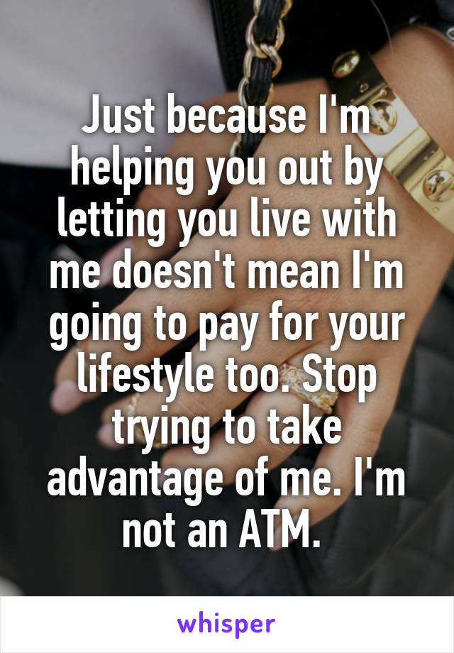 Just because I'm helping you out by letting you live with me doesn't mean I'm going to pay for your lifestyle too. Stop trying to take advantage of me. I'm not an ATM. 