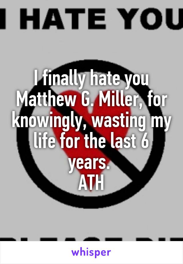 I finally hate you Matthew G. Miller, for knowingly, wasting my life for the last 6 years. 
ATH