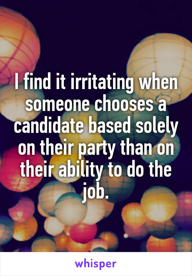 I find it irritating when someone chooses a candidate based solely on their party than on their ability to do the job.