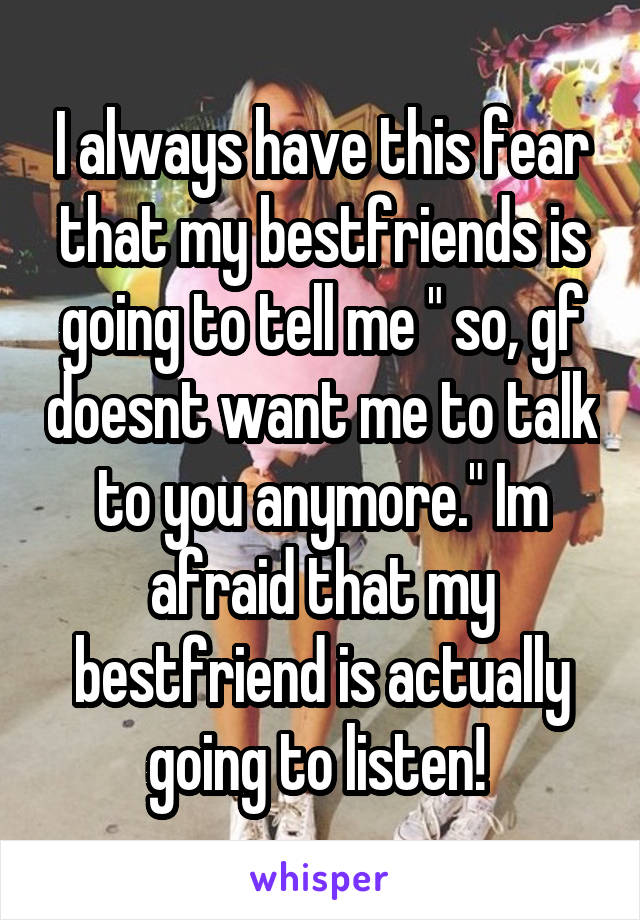 I always have this fear that my bestfriends is going to tell me " so, gf doesnt want me to talk to you anymore." Im afraid that my bestfriend is actually going to listen! 