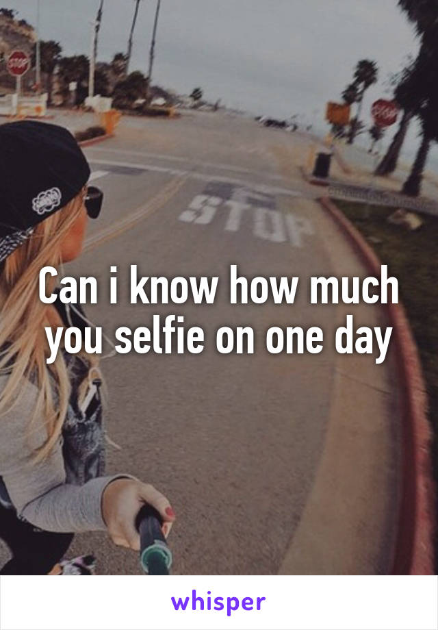 Can i know how much you selfie on one day