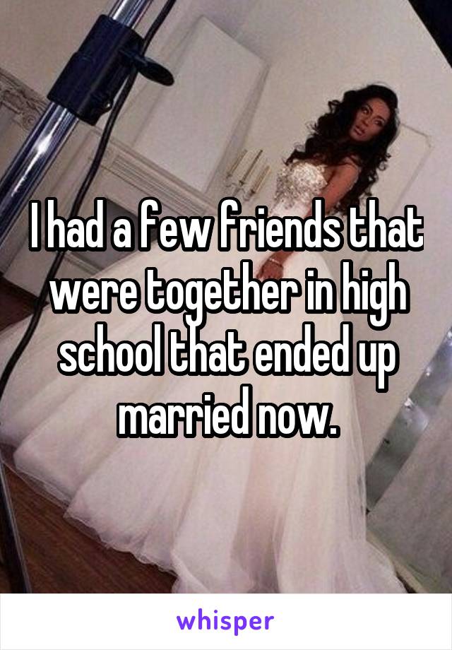 I had a few friends that were together in high school that ended up married now.