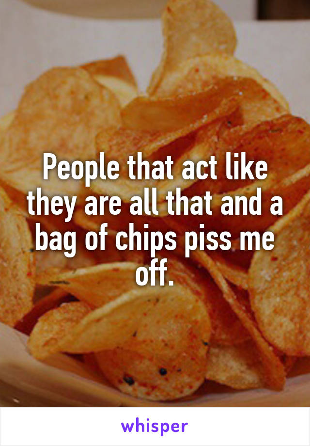 People that act like they are all that and a bag of chips piss me off.