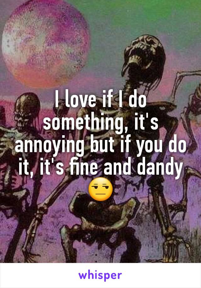 I love if I do something, it's annoying but if you do it, it's fine and dandy😒