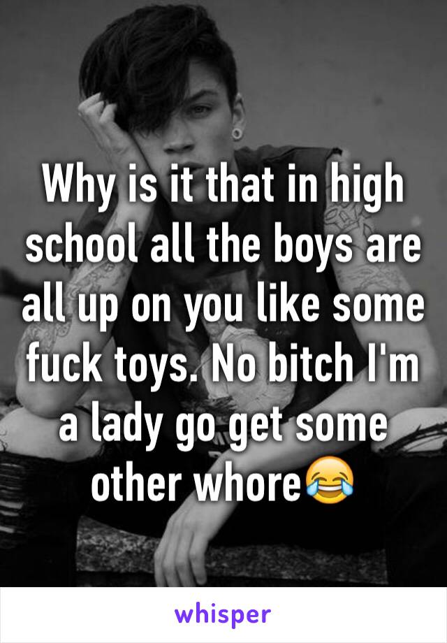 Why is it that in high school all the boys are all up on you like some fuck toys. No bitch I'm a lady go get some other whore😂