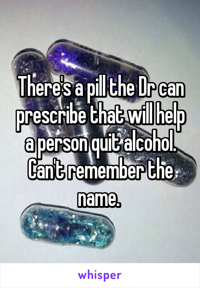 There's a pill the Dr can prescribe that will help a person quit alcohol. Can't remember the name. 