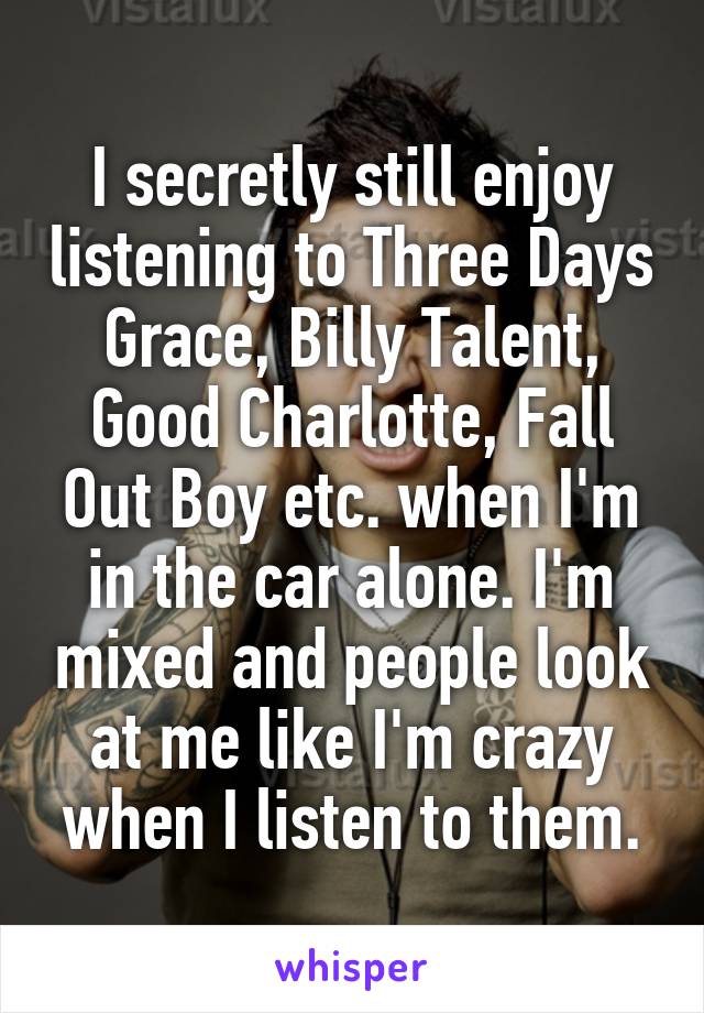 I secretly still enjoy listening to Three Days Grace, Billy Talent, Good Charlotte, Fall Out Boy etc. when I'm in the car alone. I'm mixed and people look at me like I'm crazy when I listen to them.