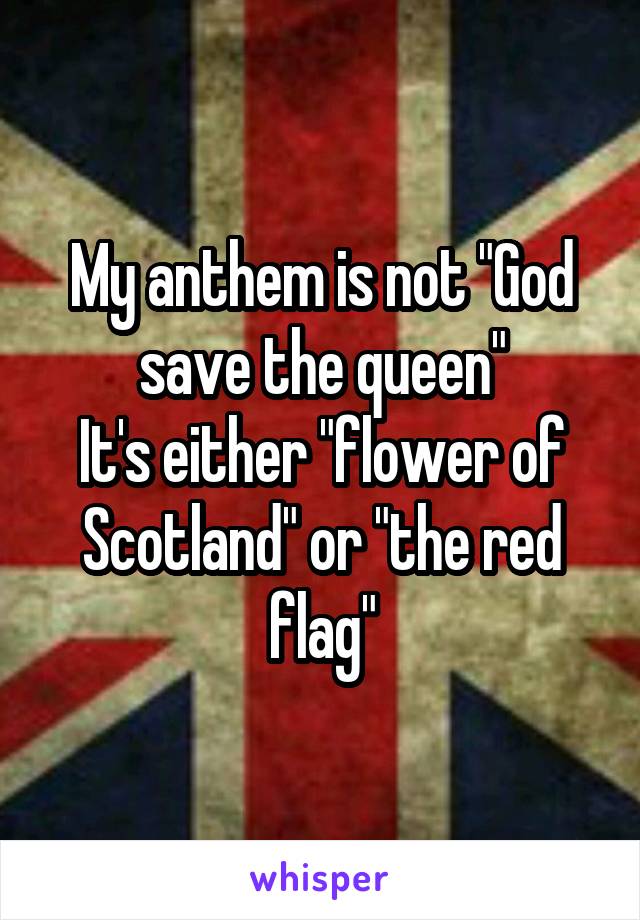 My anthem is not "God save the queen"
It's either "flower of Scotland" or "the red flag"